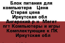 Блок питания для компьютера › Цена ­ 500 › Старая цена ­ 500 - Иркутская обл., Ангарский р-н, Мегет пгт Компьютеры и игры » Комплектующие к ПК   . Иркутская обл.